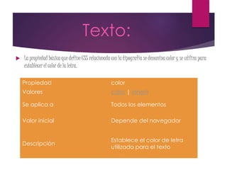 Texto:
 La propiedad básica que define CSS relacionada con la tipografía se denomina color y se utiliza para
establecer el color de la letra.
Propiedad color
Valores color | inherit
Se aplica a Todos los elementos
Valor inicial Depende del navegador
Descripción
Establece el color de letra
utilizado para el texto
 
