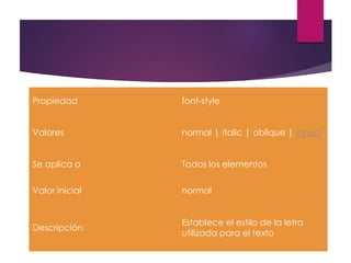 Propiedad font-style
Valores normal | italic | oblique | inherit
Se aplica a Todos los elementos
Valor inicial normal
Descripción
Establece el estilo de la letra
utilizada para el texto
 