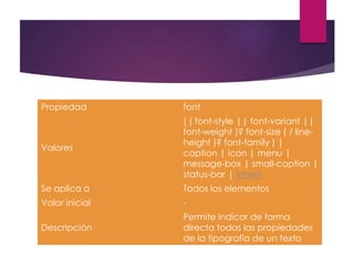 Propiedad font
Valores
( ( font-style || font-variant ||
font-weight )? font-size ( / line-
height )? font-family ) |
caption | icon | menu |
message-box | small-caption |
status-bar | inherit
Se aplica a Todos los elementos
Valor inicial -
Descripción
Permite indicar de forma
directa todas las propiedades
de la tipografía de un texto
 