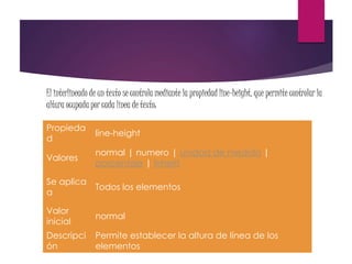 El interlineado de un texto se controla mediante la propiedad line-height, que permite controlar la
altura ocupada por cada línea de texto:
Propieda
d
line-height
Valores
normal | numero | unidad de medida |
porcentaje | inherit
Se aplica
a
Todos los elementos
Valor
inicial
normal
Descripci
ón
Permite establecer la altura de línea de los
elementos
 