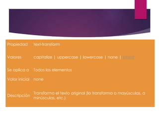 Propiedad text-transform
Valores capitalize | uppercase | lowercase | none | inherit
Se aplica a Todos los elementos
Valor inicial none
Descripción
Transforma el texto original (lo transforma a mayúsculas, a
minúsculas, etc.)
 