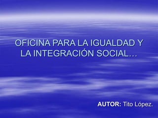 OFICINA PARA LA IGUALDAD Y
LA INTEGRACIÓN SOCIAL…
AUTOR: Tito López.
 