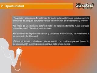 2. Oportunidad2. Oportunidad
•No existen soluciones de sistemas de audio guía outdoor que puedan cubrir la
demanda de parques naturales y sitios patrimoniales en Sudamérica y México.
•Se trata de un mercado potencial total de aproximadamente 1.500 parques
naturales y de 2.000 sitios patrimoniales.
•El aumento de llegadas de turistas y visitantes a estos sitios, se incrementa a
un promedio de 6% anual.
•El factor idiomático añade otro elemento crítico a considerar para el desarrollo
de una solución tecnológica que abarque esta problemática.
 