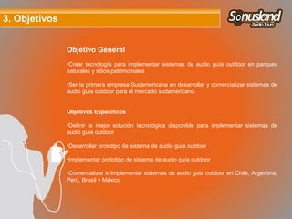 3. Objetivos3. Objetivos
Objetivo General
•Crear tecnología para implementar sistemas de audio guía outdoor en parques
naturales y sitios patrimoniales
•Ser la primera empresa Sudamericana en desarrollar y comercializar sistemas de
audio guía outdoor para el mercado sudamericano.
Objetivos Específicos
•Definir la mejor solución tecnológica disponible para implementar sistemas de
audio guía outdoor
•Desarrollar prototipo de sistema de audio guía outdoor
•Implementar prototipo de sistema de audio guía outdoor
•Comercializar e Implementar sistemas de audio guía outdoor en Chile, Argentina,
Perú, Brasil y México
 