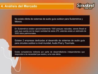 4. Análisis del Mercado4. Análisis del Mercado
No existe oferta de sistemas de audio guía outdoor para Sudamérica y
México.
En Sudamérica existen aproximadamente 1500 parques naturales, siendo Brasil el
país que cuenta con la mayor cantidad de estos 270, además existe un estimado de
2000 sitios patrimoniales.
Existen 2 empresas dedicadas al desarrollo de sistemas de audio guía
para circuitos outdoor a nivel mundial, Audio Post y Tourmate.
Existe competencia indirecta por parte de desarrolladores independientes que
responden a la necesidad que existe y a la nula oferta.
 