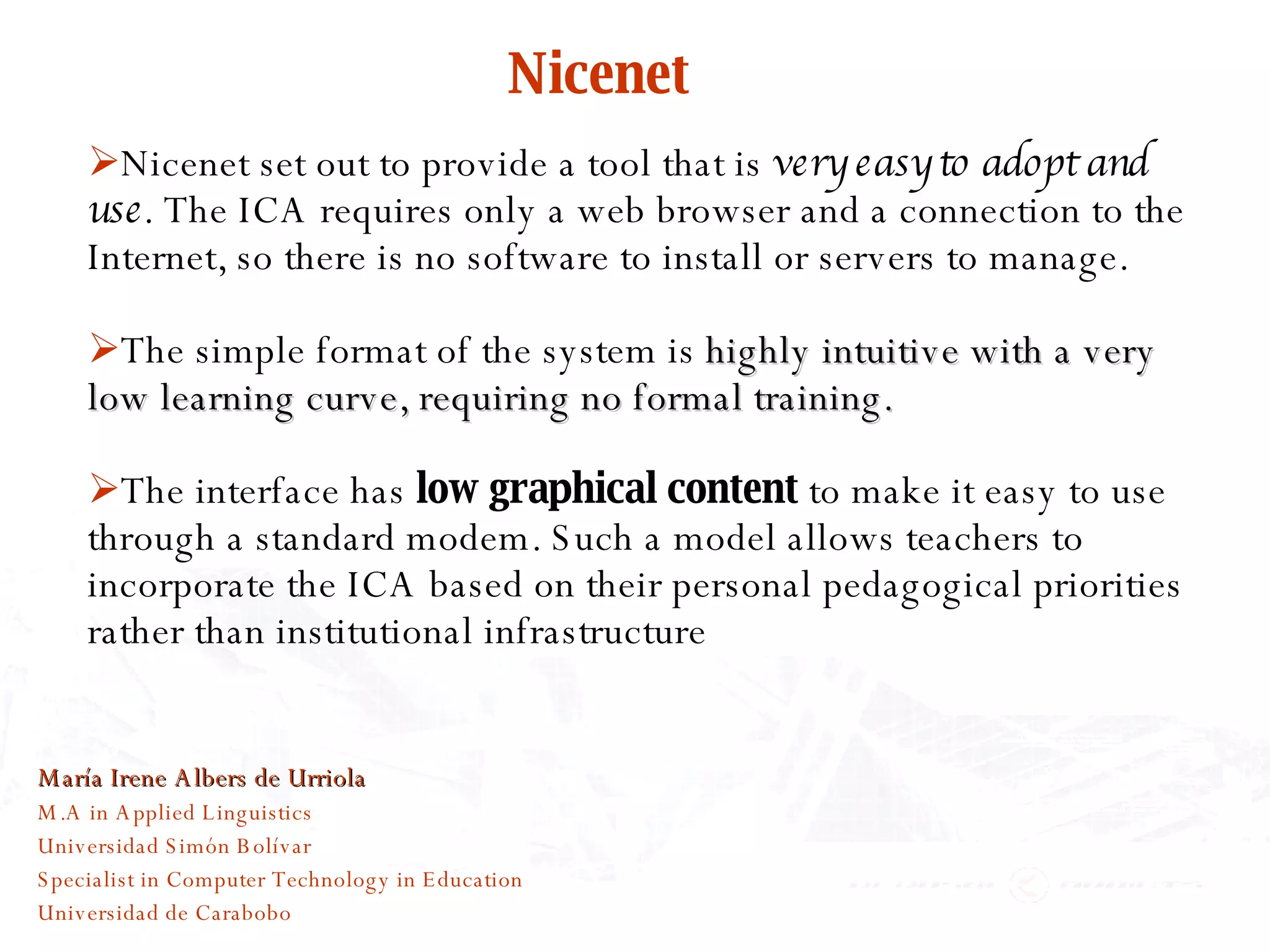 Nicenet Nicenet set out to provide a tool that is  very easy to adopt and use . The ICA requires only a web browser and a connection to the Internet, so there is no software to install or servers to manage. The simple format of the system is  highly intuitive with a very low learning curve, requiring no formal training.   The interface has  low graphical content  to make it easy to use through a standard modem. Such a model allows teachers to incorporate the ICA based on their personal pedagogical priorities rather than institutional infrastructure María Irene Albers de Urriola M.A in Applied Linguistics Universidad Simón Bolívar Specialist in Computer Technology in Education Universidad de Carabobo 