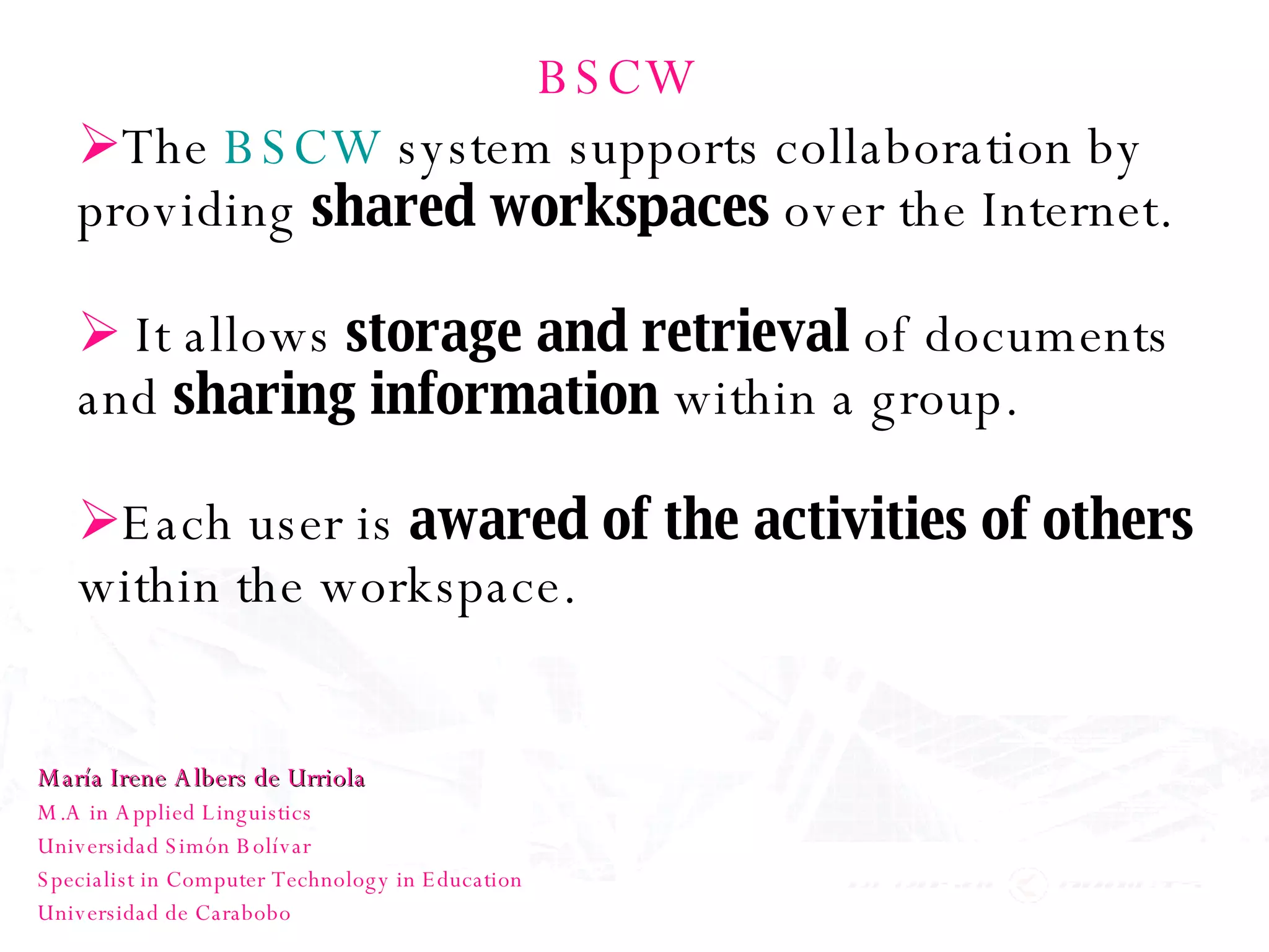 BSCW The  BSCW  system supports collaboration by providing  shared workspaces  over the Internet.  It allows  storage and retrieval  of documents and  sharing information  within a group.  Each user is  awared of the activities of others  within the workspace.  María Irene Albers de Urriola M.A in Applied Linguistics Universidad Simón Bolívar Specialist in Computer Technology in Education Universidad de Carabobo 