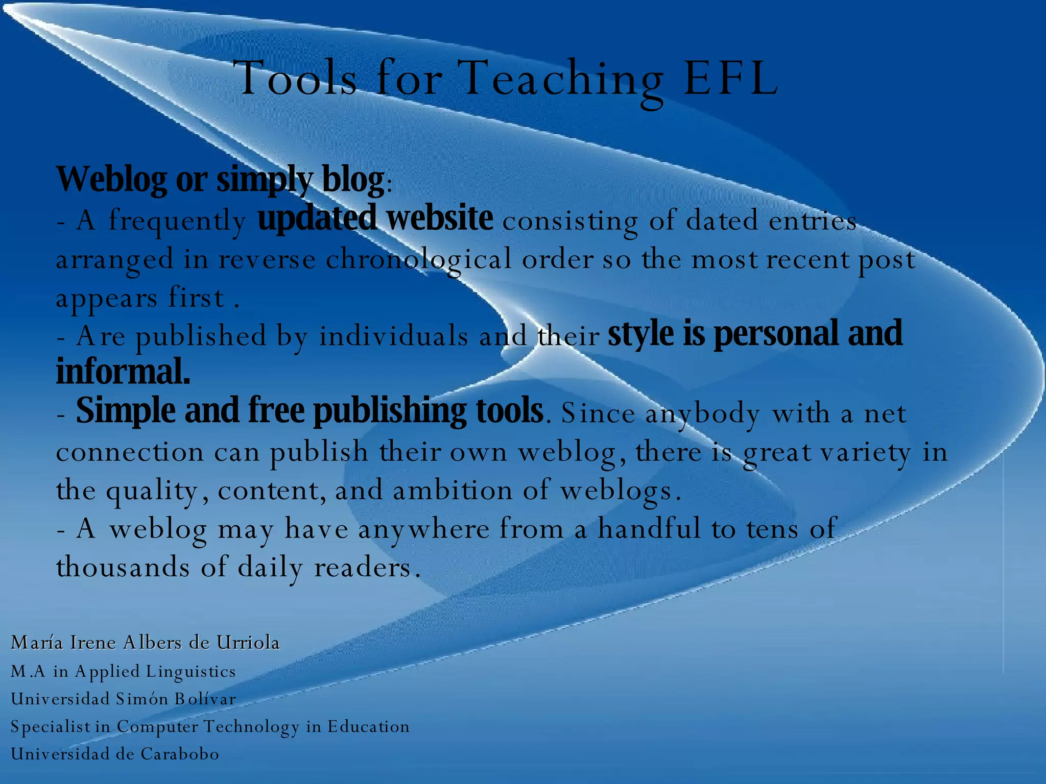 Tools for Teaching EFL Weblog or simply blog : - A frequently  updated website  consisting of dated entries arranged in reverse chronological order so the most recent post appears first .  - Are published by individuals and their  style is personal and informal.  -  Simple and free publishing tools . Since anybody with a net connection can publish their own weblog, there is great variety in the quality, content, and ambition of weblogs. - A weblog may have anywhere from a handful to tens of thousands of daily readers. María Irene Albers de Urriola M.A in Applied Linguistics Universidad Simón Bolívar Specialist in Computer Technology in Education Universidad de Carabobo 