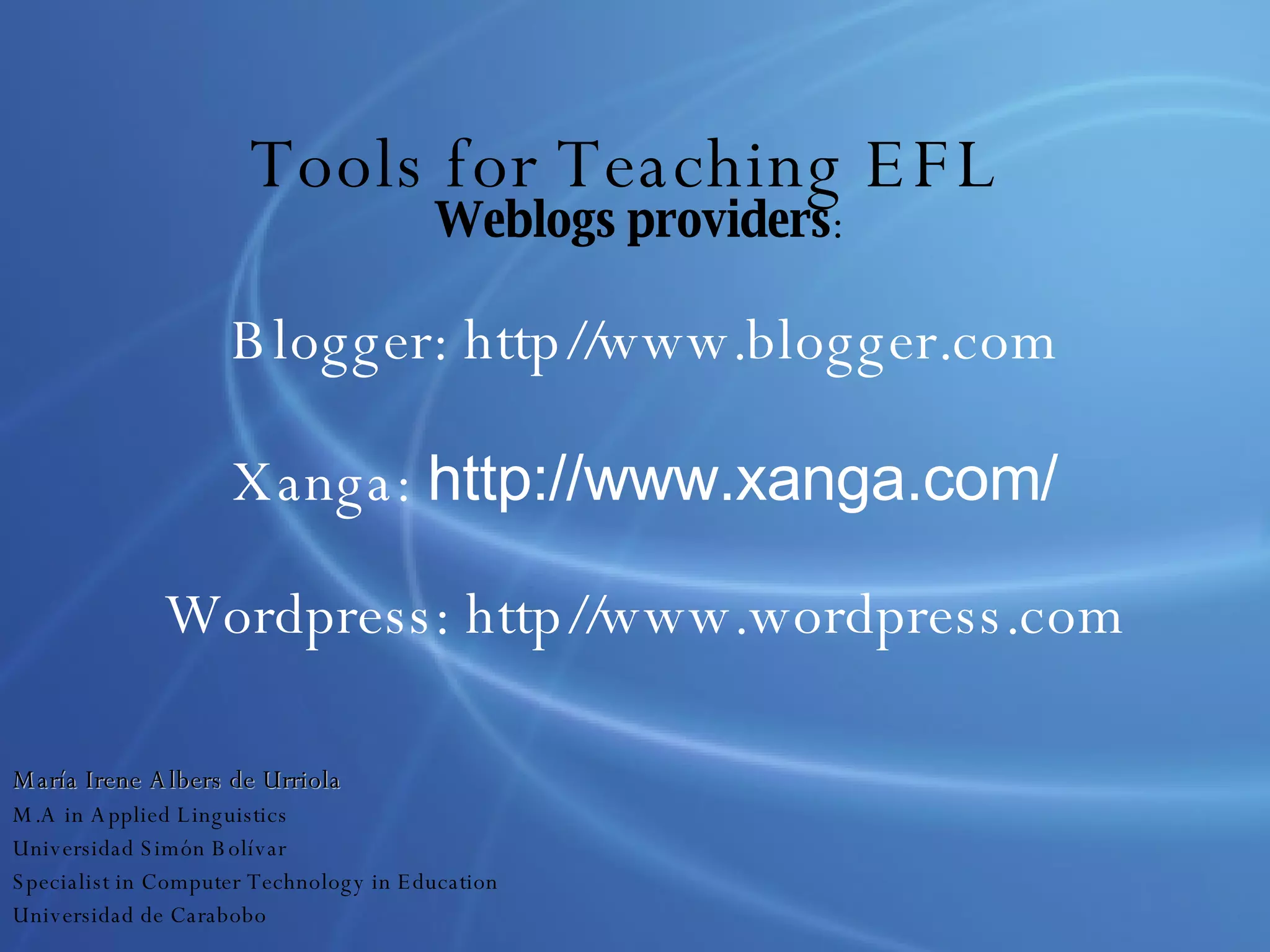 Tools for Teaching EFL Weblogs providers :  Blogger: http//www.blogger.com Xanga:  http://www.xanga.com/ Wordpress: http//www.wordpress.com María Irene Albers de Urriola M.A in Applied Linguistics Universidad Simón Bolívar Specialist in Computer Technology in Education Universidad de Carabobo 