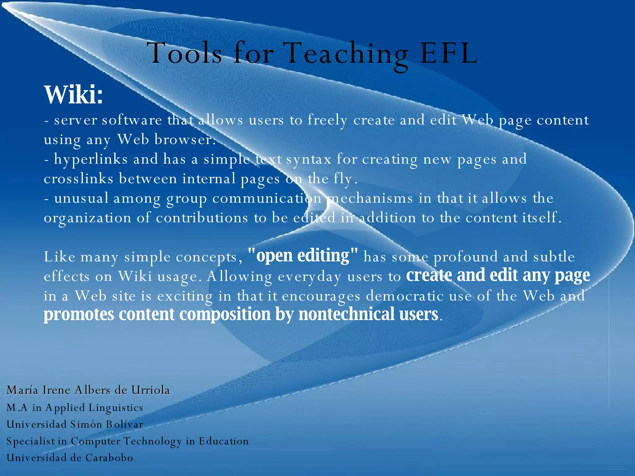 Tools for Teaching EFL Wiki: - server software that allows users to freely create and edit Web page content using any Web browser.  - hyperlinks and has a simple text syntax for creating new pages and crosslinks between internal pages on the fly. - unusual among group communication mechanisms in that it allows the organization of contributions to be edited in addition to the content itself. Like many simple concepts,  "open editing"  has some profound and subtle effects on Wiki usage. Allowing everyday users to  create and edit any page  in a Web site is exciting in that it encourages democratic use of the Web and  promotes content composition by nontechnical users . María Irene Albers de Urriola M.A in Applied Linguistics Universidad Simón Bolívar Specialist in Computer Technology in Education Universidad de Carabobo 