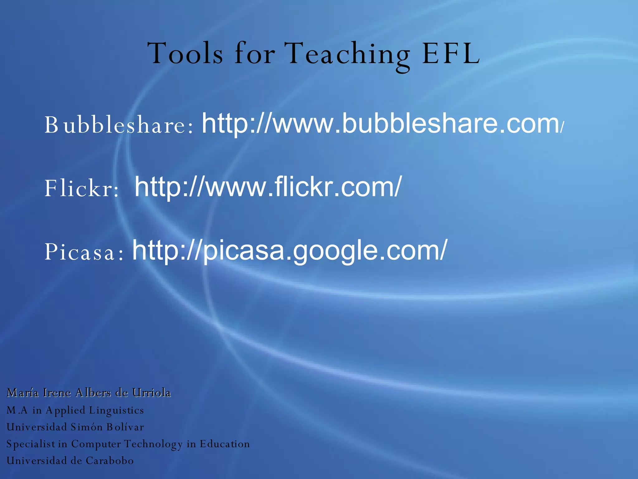 Tools for Teaching EFL Bubbleshare:  http://www.bubbleshare.com / Flickr:  http://www.flickr.com/ Picasa:  http://picasa.google.com/ María Irene Albers de Urriola M.A in Applied Linguistics Universidad Simón Bolívar Specialist in Computer Technology in Education Universidad de Carabobo 