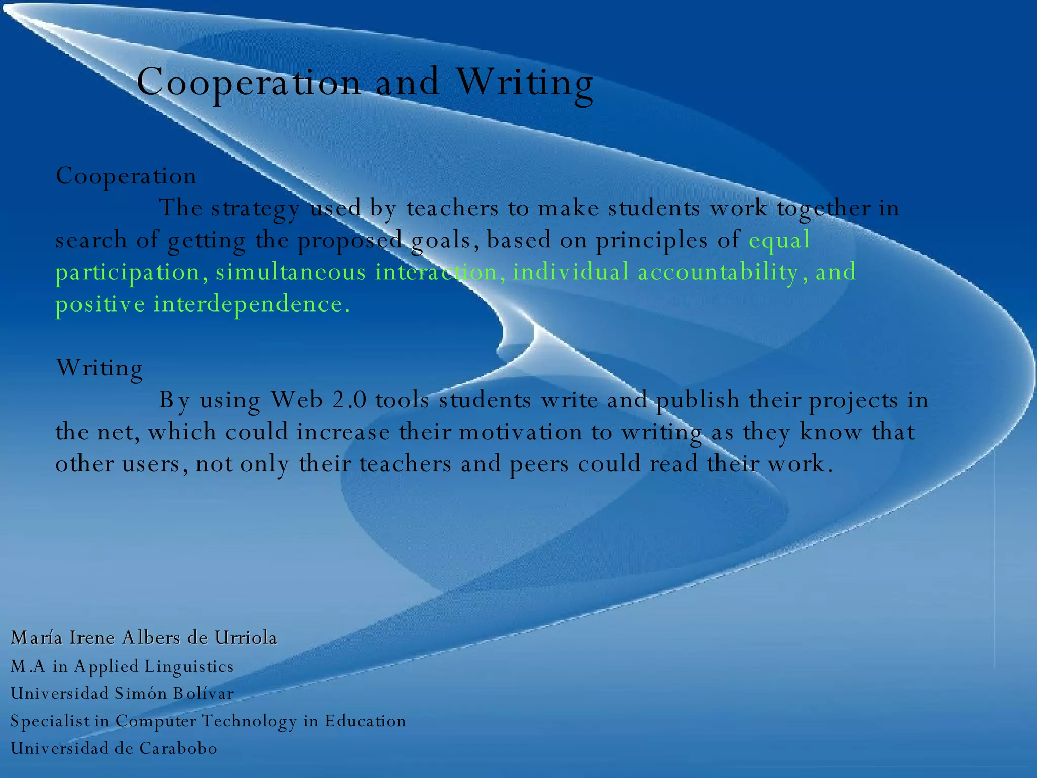 Cooperation and Writing Cooperation The strategy used by teachers to make students work together in search of getting the proposed goals, based on principles of  equal participation, simultaneous interaction, individual accountability, and positive interdependence. Writing By using Web 2.0 tools students write and publish their projects in the net, which could increase their motivation to writing as they know that other users, not only their teachers and peers could read their work. María Irene Albers de Urriola M.A in Applied Linguistics Universidad Simón Bolívar Specialist in Computer Technology in Education Universidad de Carabobo 