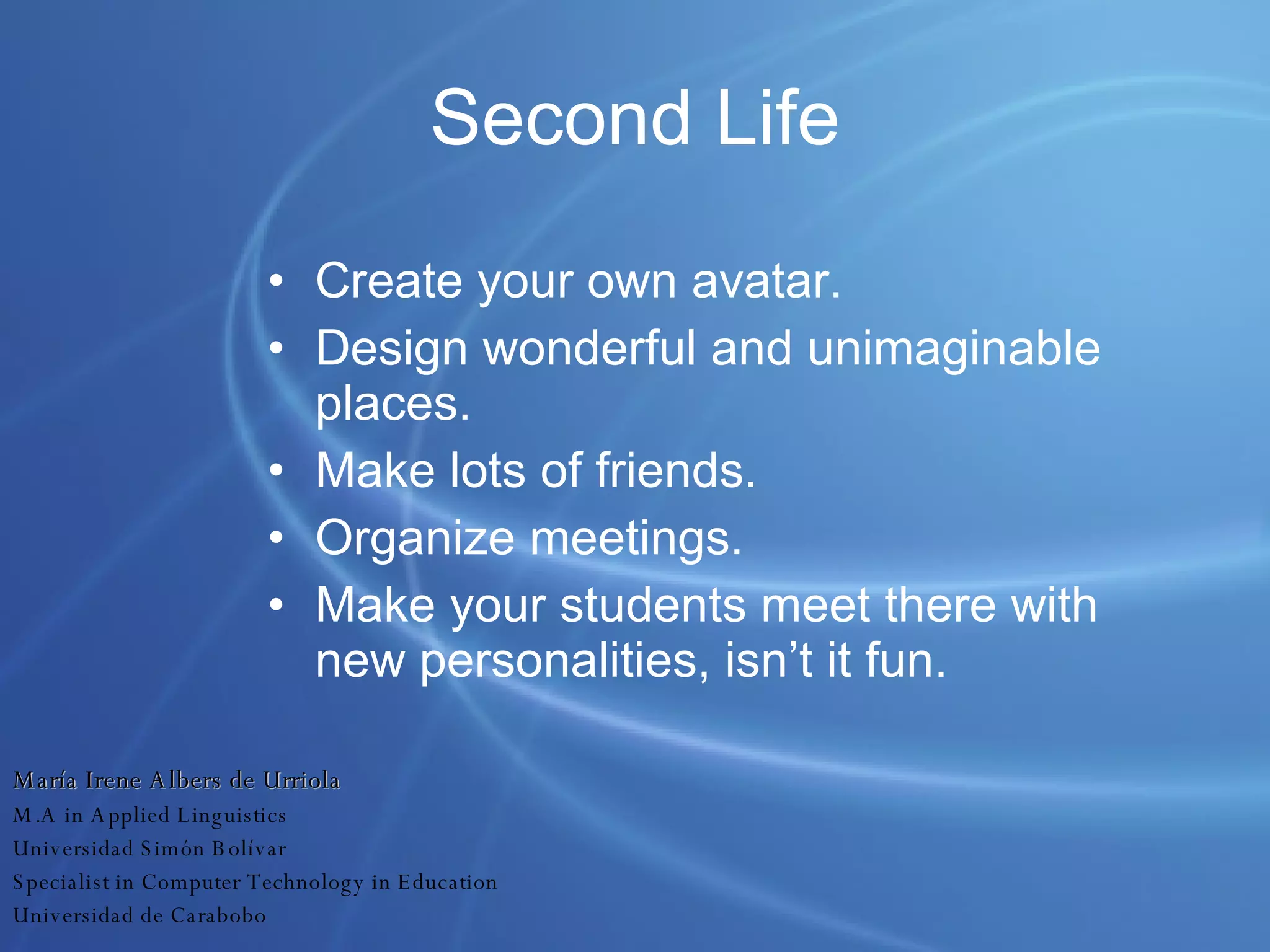 Second Life Create your own avatar. Design wonderful and unimaginable places. Make lots of friends. Organize meetings. Make your students meet there with new personalities, isn’t it fun. María Irene Albers de Urriola M.A in Applied Linguistics Universidad Simón Bolívar Specialist in Computer Technology in Education Universidad de Carabobo 