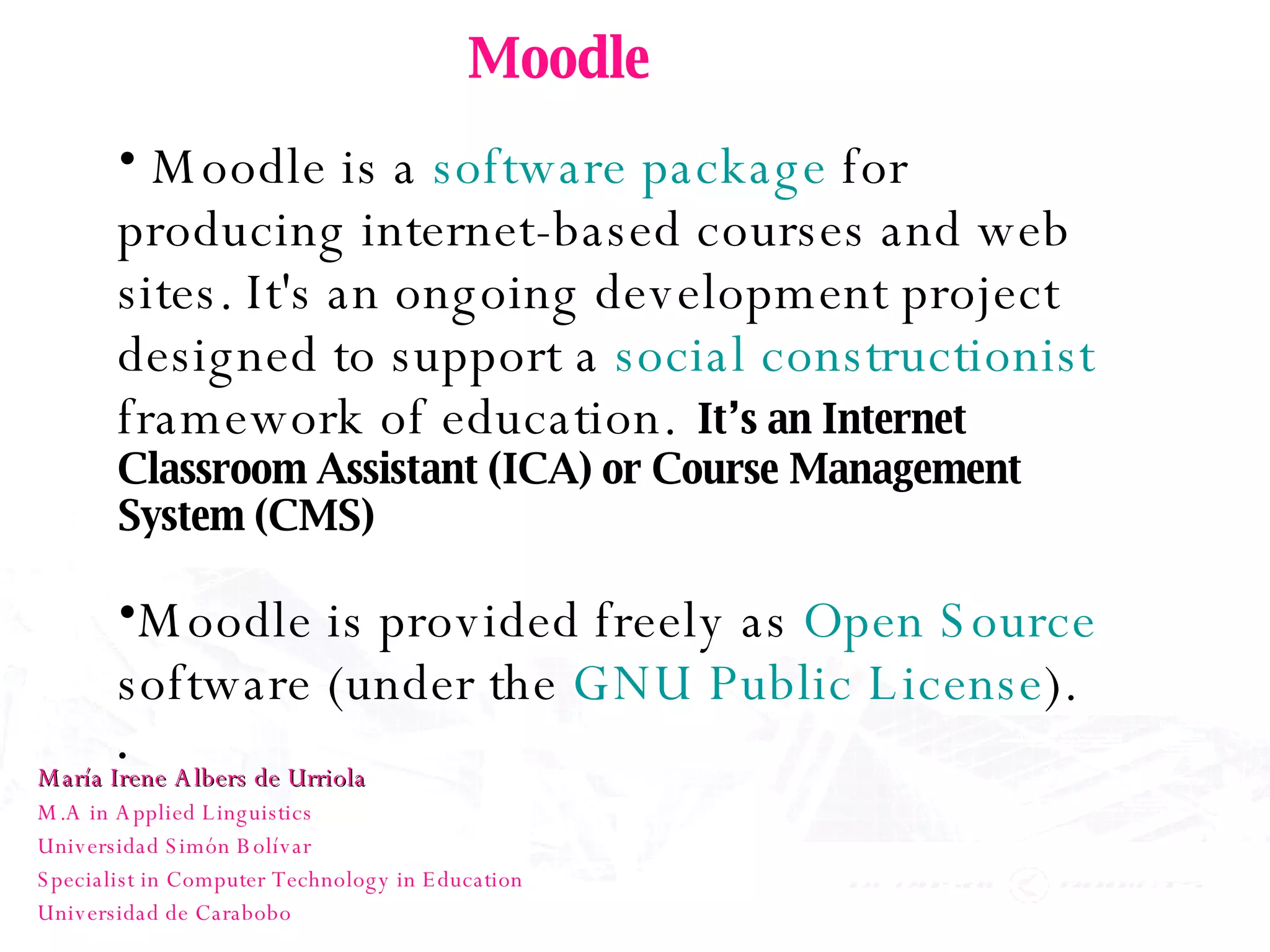 Moodle Moodle is a  software package  for producing internet-based courses and web sites. It's an ongoing development project designed to support a  social constructionist  framework of education.   It’s an Internet Classroom Assistant (ICA) or Course Management System (CMS) Moodle is provided freely as  Open Source  software (under the  GNU Public License ).   María Irene Albers de Urriola M.A in Applied Linguistics Universidad Simón Bolívar Specialist in Computer Technology in Education Universidad de Carabobo 