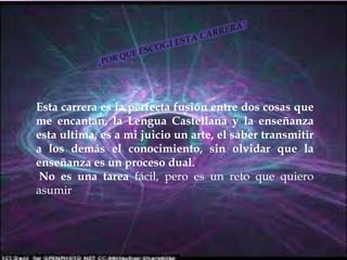 ¿POR QUE ESCOGI ESTA CARRERA?Esta carrera es la perfecta fusión entre dos cosas que me encantan, la Lengua Castellana y la enseñanza esta ultima, es a mi juicio un arte, el saber transmitir a los demás el conocimiento, sin olvidar que la enseñanza es un proceso dual. No es una tarea fácil, pero es un reto que quiero asumir