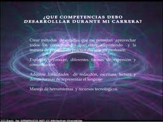 ¿QUE COMPETENCIAS DEBO DESARROLLLAR DURANTE MI CARRERA?Crear métodos de estudio, que me permitan aprovechar todos los conocimientos que estoy adquiriendo y la manera de ponerlos en practica durante mi profesiónExplorar y conocer, diferentes formas de expresión y comunicaciónAdquirir habilidades de redacción, escritura, lectura y demás formas de representar el lenguajeManejo de herramientas y recursos tecnológicos.