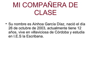 MI COMPAÑERA DE
CLASE

Su nombre es Ainhoa García Díaz, nació el día
26 de octubre de 2003, actualmente tiene 12
años, vive en villaviciosa de Córdoba y estudia
en I.E.S la Escribana.
 