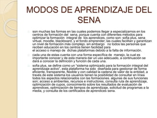 MODOS DE APRENDIZAJE DEL 
SENA 
son muchas las formas en las cuales podemos llegar a especializarnos en los 
centros de formación del sena, porque cuenta con diferentes métodos para 
optimizar la formación integral de los aprendices, como son: sofia plus, sena 
virtual, moodle, blackboard, y el fondo emprender; las cuales facilitan y garantizan 
un nivel de formación más complejo. sin embargo no todos las personas que 
reciben educación en los centros tienen facilidad para 
el acceso o manejo de dichas plataformas debido a la falta de información. 
cada una de estas cuenta con una forma específica de manejo, la cual es 
importante conocer y de esta manera dar un uso adecuado, a continuación se 
dará a conocer la definición y función de cada una. 
sofia plus, se define como un “sistema optimizado para la formación integral del 
aprendizaje activo”, esta plataforma ha sido diseñada para gestionar de forma 
eficiente, transparente, flexible y con calidad la cadena de valor de la entidad, a 
través de este sistema los usuarios tienen la posibilidad de consultar en línea 
todos los aspectos relacionados con las formaciones. algunas de sus funciones 
son; acceso a ambientes, recursos e instructores, consulta ruta de aprendizaje, 
optimización de cupos, conocimiento sobre los resultados de evaluación de 
aprendices, optimización de tiempos de aprendizaje, solicitud de programas a la 
media, y consulta de los certificados de aprendices sena. 
 