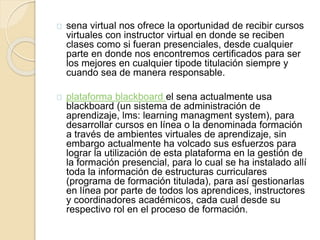 sena virtual nos ofrece la oportunidad de recibir cursos 
virtuales con instructor virtual en donde se reciben 
clases como si fueran presenciales, desde cualquier 
parte en donde nos encontremos certificados para ser 
los mejores en cualquier tipode titulación siempre y 
cuando sea de manera responsable. 
plataforma blackboard el sena actualmente usa 
blackboard (un sistema de administración de 
aprendizaje, lms: learning managment system), para 
desarrollar cursos en línea o la denominada formación 
a través de ambientes virtuales de aprendizaje, sin 
embargo actualmente ha volcado sus esfuerzos para 
lograr la utilización de esta plataforma en la gestión de 
la formación presencial, para lo cual se ha instalado allí 
toda la información de estructuras curriculares 
(programa de formación titulada), para así gestionarlas 
en línea por parte de todos los aprendices, instructores 
y coordinadores académicos, cada cual desde su 
respectivo rol en el proceso de formación. 
