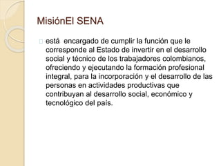 MisiónEl SENA 
está encargado de cumplir la función que le 
corresponde al Estado de invertir en el desarrollo 
social y técnico de los trabajadores colombianos, 
ofreciendo y ejecutando la formación profesional 
integral, para la incorporación y el desarrollo de las 
personas en actividades productivas que 
contribuyan al desarrollo social, económico y 
tecnológico del país. 
 