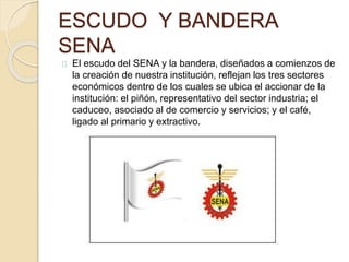 ESCUDO Y BANDERA 
SENA 
El escudo del SENA y la bandera, diseñados a comienzos de 
la creación de nuestra institución, reflejan los tres sectores 
económicos dentro de los cuales se ubica el accionar de la 
institución: el piñón, representativo del sector industria; el 
caduceo, asociado al de comercio y servicios; y el café, 
ligado al primario y extractivo. 
 