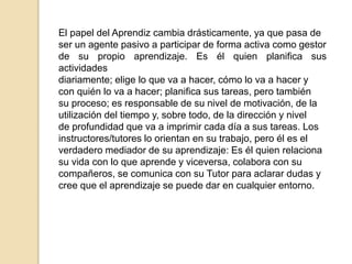 El papel del Aprendiz cambia drásticamente, ya que pasa de 
ser un agente pasivo a participar de forma activa como gestor 
de su propio aprendizaje. Es él quien planifica sus 
actividades 
diariamente; elige lo que va a hacer, cómo lo va a hacer y 
con quién lo va a hacer; planifica sus tareas, pero también 
su proceso; es responsable de su nivel de motivación, de la 
utilización del tiempo y, sobre todo, de la dirección y nivel 
de profundidad que va a imprimir cada día a sus tareas. Los 
instructores/tutores lo orientan en su trabajo, pero él es el 
verdadero mediador de su aprendizaje: Es él quien relaciona 
su vida con lo que aprende y viceversa, colabora con su 
compañeros, se comunica con su Tutor para aclarar dudas y 
cree que el aprendizaje se puede dar en cualquier entorno. 
 