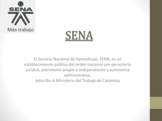 SENA
El Servicio Nacional de Aprendizaje, SENA, es un
establecimiento público del orden nacional con personería
jurídica, patrimonio propio e independiente y autonomía
administrativa.
Adscrito al Ministerio del Trabajo de Colombia
 