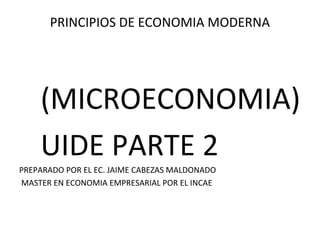 PRINCIPIOS DE ECONOMIA MODERNA
(MICROECONOMIA)
UIDE PARTE 2
PREPARADO POR EL EC. JAIME CABEZAS MALDONADO
MASTER EN ECONOMIA EMPRESARIAL POR EL INCAE
 