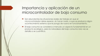 Importancia y aplicación de un
microcontrolador de bajo consumo
 Son abundantes las situaciones reales de trabajo en que el
microcontrolador debe esperar, sin hacer nada, a que se produzca algún
acontecimiento externo que le ponga de nuevo en funcionamiento.
 El bajo consumo se considera a menudo un aspecto fundamental en un
producto ecológico, pero la naturaleza del bajo consumo rara vez se
detalla o se cuantifica.
 