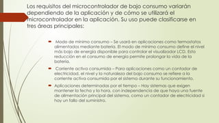 Los requisitos del microcontrolador de bajo consumo variarán
dependiendo de la aplicación y de cómo se utilizará el
microcontrolador en la aplicación. Su uso puede clasificarse en
tres áreas principales:
 Modo de mínimo consumo – Se usará en aplicaciones como termostatos
alimentados mediante batería. El modo de mínimo consumo define el nivel
más bajo de energía disponible para controlar el visualizador LCD. Esta
reducción en el consumo de energía permite prolongar la vida de la
batería.
 Corriente activa consumida – Para aplicaciones como un contador de
electricidad, el nivel y la naturaleza del bajo consumo se refiere a la
corriente activa consumida por el sistema durante su funcionamiento.
 Aplicaciones determinadas por el tiempo – Hay sistemas que exigen
mantener la fecha y la hora, con independencia de que haya una fuente
de alimentación principal del sistema, como un contador de electricidad si
hay un fallo del suministro.
 