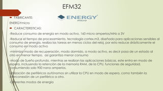 EFM32
 FABRICANTE:
ENERGYmicro
 CARACTERISTICAS:
-Reduce consumo de energía en modo activo, 160 micro amperios/MHz a 3V
-Reduce el tiempo de procesamiento, tecnología cortex.m3, diseñada para aplicaciones sensibles al
consumo de energía, realiza las tareas en menos ciclos del reloj, por esto reduce drásticamente el
consumo en modo activo
-minimiza modo de recuperación, modo dormido, a modo activo, es decir pasa de un estado al
otro en menor tiempo, así garantiza menor consumo
-Modo de Sueño profundo, mientras se realizan las aplicaciones básicas, este entra en modo de
espera, incluyendo la retención de la memoria RAM, de la CPU, funciones de seguridad,
consumiendo solo 900 nano amperios.
-Utilización de periféricos autónomos sin utilizar la CPU en modo de espera, como también la
interconexión de un periférico a otro.
-Diferentes modos de energía
 