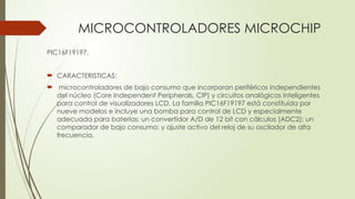 MICROCONTROLADORES MICROCHIP
PIC16F19197.
 CARACTERISTICAS:
 microcontroladores de bajo consumo que incorporan periféricos independientes
del núcleo (Core Independent Peripherals, CIP) y circuitos analógicos inteligentes
para control de visualizadores LCD. La familia PIC16F19197 está constituida por
nueve modelos e incluye una bomba para control de LCD y especialmente
adecuada para baterías; un convertidor A/D de 12 bit con cálculos (ADC2); un
comparador de bajo consumo; y ajuste activo del reloj de su oscilador de alta
frecuencia.
 