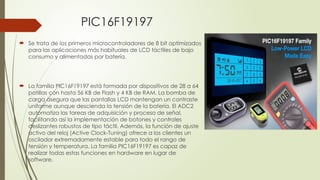 PIC16F19197
 Se trata de los primeros microcontroladores de 8 bit optimizados
para las aplicaciones más habituales de LCD táctiles de bajo
consumo y alimentadas por batería.
 La familia PIC16F19197 está formada por dispositivos de 28 a 64
patillas con hasta 56 KB de Flash y 4 KB de RAM. La bomba de
carga asegura que las pantallas LCD mantengan un contraste
uniforme aunque descienda la tensión de la batería. El ADC2
automatiza las tareas de adquisición y proceso de señal,
facilitando así la implementación de botones y controles
deslizantes robustos de tipo táctil. Además, la función de ajuste
activo del reloj (Active Clock-Tuning) ofrece a los clientes un
oscilador extremadamente estable para todo el rango de
tensión y temperatura. La familia PIC16F19197 es capaz de
realizar todas estas funciones en hardware en lugar de
software.
 
