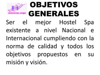 OBJETIVOS
GENERALES
Ser el mejor Hostel Spa
existente a nivel Nacional e
Internacional cumpliendo con la
norma de calidad y todos los
objetivos propuestos en su
misión y visión.

 