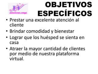 OBJETIVOS
ESPECÍFICOS

• Prestar una excelente atención al
cliente
• Brindar comodidad y bienestar
• Lograr que los huésped se sienta en
casa
• Atraer la mayor cantidad de clientes
por medio de nuestra plataforma
virtual.

 