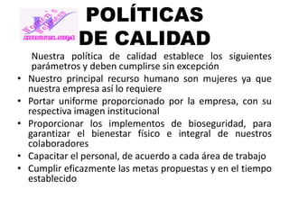 POLÍTICAS
DE CALIDAD
•
•

•
•
•

Nuestra política de calidad establece los siguientes
parámetros y deben cumplirse sin excepción
Nuestro principal recurso humano son mujeres ya que
nuestra empresa así lo requiere
Portar uniforme proporcionado por la empresa, con su
respectiva imagen institucional
Proporcionar los implementos de bioseguridad, para
garantizar el bienestar físico e integral de nuestros
colaboradores
Capacitar el personal, de acuerdo a cada área de trabajo
Cumplir eficazmente las metas propuestas y en el tiempo
establecido

 