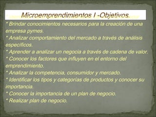 * Identificar capacidades y cualidades de un emprendedor . * Brindar conocimientos necesarios para la creación de una empresa pymes. * Analizar comportamiento del mercado a través de análisis específicos. * Aprender a analizar un negocia a través de cadena de valor. * Conocer los factores que influyen en el entorno del emprendimiento. * Analizar la competencia, consumidor y mercado. * Identificar los tipos y categorías de productos y conocer su importancia. * Conocer la importancia de un plan de negocio. * Realizar plan de negocio. Microemprendimientos I -Objetivos. 