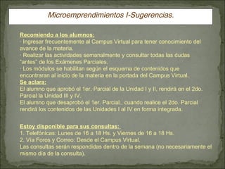 Microemprendimientos I-Sugerencias. Recomiendo a los alumnos: · Ingresar frecuentemente al Campus Virtual para tener conocimiento del avance de la materia. · Realizar las actividades semanalmente y consultar todas las dudas “antes” de los Exámenes Parciales. · Los módulos se habilitan según el esquema de contenidos que encontraran al inicio de la materia en la portada del Campus Virtual. Se aclara: El alumno que aprobó el 1er. Parcial de la Unidad I y II, rendirá en el 2do. Parcial la Unidad III y IV. El alumno que desaprobó el 1er. Parcial., cuando realice el 2do. Parcial rendirá los contenidos de las Unidades I al IV en forma integrada. Estoy disponible para sus consultas:  1. Telefónicas: Lunes de 16 a 18 Hs. y Viernes de 16 a 18 Hs.  2. Vía Foros y Correo: Desde el Campus Virtual. Las consultas serán respondidas dentro de la semana (no necesariamente el mismo día de la consulta). 