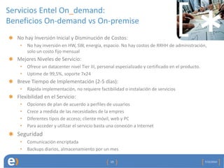 Servicios Entel On_demand:
Beneficios On-demand vs On-premise
  No hay Inversión Inicial y Disminución de Costos:
   •   No hay inversión en HW, SW, energía, espacio. No hay costos de RRHH de administración,
       solo un costo fijo mensual
  Mejores Niveles de Servicio:
   •   Ofrece un datacenter nivel Tier III, personal especializado y certificado en el producto.
   •   Uptime de 99,5%, soporte 7x24
  Breve Tiempo de Implementación (2-5 días):
   •   Rápida implementación, no requiere factibilidad o instalación de servicios
  Flexibilidad en el Servicio:
   •   Opciones de plan de acuerdo a perfiles de usuarios
   •   Crece a medida de las necesidades de la empres
   •   Diferentes tipos de acceso; cliente móvil, web y PC
   •   Para acceder y utilizar el servicio basta una conexión a Internet
  Seguridad
   •   Comunicación encriptada
   •   Backups diarios, almacenamiento por un mes

                                                 19                                                7/22/2010
 