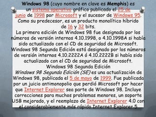 Windows 98 (cuyo nombre en clave es Memphis) es
        un sistema operativo gráfico publicado el 25 de
  junio de 1998 por Microsoft y el sucesor de Windows 95.
    Como su predecesor, es un producto monolítico híbrido
                        de 16 y 32 bits.
   La primera edición de Windows 98 fue designada por los
números de versión internos 4.10.1998, o 4.10.1998A si había
    sido actualizado con el CD de seguridad de Microsoft.
Windows 98 Segunda Edición está designado por los números
 de versión internos 4.10.2222A ó 4.10.2222B si había sido
       actualizado con el CD de seguridad de Microsoft.
                 Windows 98 Segunda Edición
 Windows 98 Segunda Edición (SE) es una actualización de
 Windows 98, publicada el 5 de mayo de 1999. Fue publicada
 por un juicio antimonopolio que perdió Microsoft por hacer
  que Internet Explorer sea parte de Windows 98. Incluye
 correcciones para muchos problemas menores, un soporte
USB mejorado, y el reemplazo de Internet Explorer 4.0 con
    el considerablemente más rápido Internet Explorer 5
 