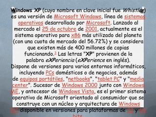 Windows XP (cuyo nombre en clave inicial fue Whistler)
es una versión de Microsoft Windows, línea de sistemas
    operativos desarrollado por Microsoft. Lanzado al
  mercado el 25 de octubre de 2001, actualmente es el
  sistema operativo para x86 más utilizado del planeta
 (con una cuota de mercado del 56.72%) y se considera
        que existen más de 400 millones de copias
      funcionando.3 Las letras "XP" provienen de la
       palabra eXPeriencia (eXPerience en inglés).
Dispone de versiones para varios entornos informáticos,
    incluyendo PCs domésticos o de negocios, además
de equipos portátiles, "netbooks", "tablet PC" y "media
center". Sucesor de Windows 2000 junto con Windows
ME, y antecesor de Windows Vista, es el primer sistema
operativo de Microsoft orientado al consumidor que se
   construye con un núcleo y arquitectura de Windows
NT disponible en versiones para plataformas de 32 y 64
 
