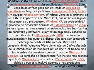 Windows Vista es una versión de Microsoft Windows, línea
   de sistemas operativos desarrollada por Microsoft. Esta
       versión se enfoca para ser utilizada en equipos de
  escritorio en hogares y oficinas, equipos portátiles, tablet
PC y equipos «media center». Windows Vista es el primero de
 los sistemas operativos de Microsoft, que no ha conseguido
   desplazar a su predecesor, Windows XP, en popularidad.2
El proceso de desarrollo terminó el 8 de noviembre de 2006 y
en los siguientes tres meses fue entregado a los fabricantes
  de hardware y software, clientes de negocios y canales de
       distribución. El 30 de enero de 2007 fue lanzado
mundialmente y fue puesto a disposición para ser comprado y
          descargado desde el sitio web de Microsoft.
 La aparición de Windows Vista viene más de 5 años después
  de la introducción de Windows XP, es decir, el tiempo más
     largo entre dos versiones consecutivas de Microsoft
Windows. La campaña de lanzamiento fue incluso más costosa
   que la de Windows 95, ocurrido el 25 de agosto de 1995,
       debido a que esta incluyó además otros productos
    como Microsoft Office 2007 y Exchange Server 2007
 