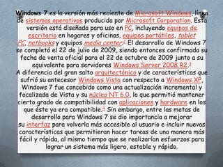 Windows 7 es la versión más reciente de Microsoft Windows, línea
de sistemas operativos producida por Microsoft Corporation. Esta
    versión está diseñada para uso en PC, incluyendo equipos de
     escritorio en hogares y oficinas, equipos portátiles, tablet
PC, netbooks y equipos media center.2 El desarrollo de Windows 7
se completó el 22 de julio de 2009, siendo entonces confirmada su
  fecha de venta oficial para el 22 de octubre de 2009 junto a su
       equivalente para servidores Windows Server 2008 R2.3
A diferencia del gran salto arquitectónico y de características que
  sufrió su antecesor Windows Vista con respecto a Windows XP,
   Windows 7 fue concebido como una actualización incremental y
 focalizada de Vista y su núcleo NT 6.0, lo que permitió mantener
 cierto grado de compatibilidad con aplicaciones y hardware en los
   que éste ya era compatible.4 Sin embargo, entre las metas de
      desarrollo para Windows 7 se dio importancia a mejorar
 su interfaz para volverla más accesible al usuario e incluir nuevas
 características que permitieran hacer tareas de una manera más
  fácil y rápida, al mismo tiempo que se realizarían esfuerzos para
            lograr un sistema más ligero, estable y rápido.
 