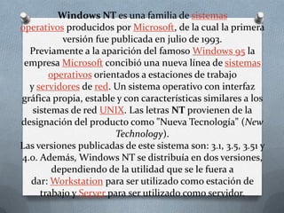 Windows NT es una familia de sistemas
operativos producidos por Microsoft, de la cual la primera
          versión fue publicada en julio de 1993.
  Previamente a la aparición del famoso Windows 95 la
 empresa Microsoft concibió una nueva línea de sistemas
       operativos orientados a estaciones de trabajo
  y servidores de red. Un sistema operativo con interfaz
gráfica propia, estable y con características similares a los
   sistemas de red UNIX. Las letras NT provienen de la
designación del producto como "Nueva Tecnología" (New
                        Technology).
Las versiones publicadas de este sistema son: 3.1, 3.5, 3.51 y
4.0. Además, Windows NT se distribuía en dos versiones,
        dependiendo de la utilidad que se le fuera a
  dar: Workstation para ser utilizado como estación de
     trabajo y Server para ser utilizado como servidor.
 