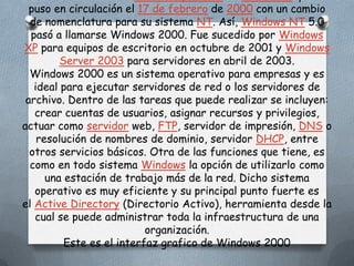 puso en circulación el 17 de febrero de 2000 con un cambio
  de nomenclatura para su sistema NT. Así, Windows NT 5.0
  pasó a llamarse Windows 2000. Fue sucedido por Windows
XP para equipos de escritorio en octubre de 2001 y Windows
         Server 2003 para servidores en abril de 2003.
  Windows 2000 es un sistema operativo para empresas y es
   ideal para ejecutar servidores de red o los servidores de
 archivo. Dentro de las tareas que puede realizar se incluyen:
   crear cuentas de usuarios, asignar recursos y privilegios,
actuar como servidor web, FTP, servidor de impresión, DNS o
    resolución de nombres de dominio, servidor DHCP, entre
  otros servicios básicos. Otra de las funciones que tiene, es
  como en todo sistema Windows la opción de utilizarlo como
      una estación de trabajo más de la red. Dicho sistema
   operativo es muy eficiente y su principal punto fuerte es
el Active Directory (Directorio Activo), herramienta desde la
   cual se puede administrar toda la infraestructura de una
                           organización.
          Este es el interfaz grafico de Windows 2000
 