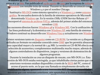 Windows 95 es un sistema operativo con interfaz gráfica de usuario híbrido de
entre 16 y 32 bits. Fue publicado el 24 de agosto de 1995 por la empresa de software
   Microsoft con notable éxito de ventas. Durante su desarrollo se conoció como
                         Windows 4 o por el nombre Chicago.
    Sustituyó a MS-DOS como sistema operativo y a Windows 3.x como entorno
   gráfico. Se encuadra dentro de la familia de sistemas operativos de Microsoft
     denominada Windows 9x. En la versión OSR2 (OEM Service Release 2)[2]
  incorporó el sistema de archivos FAT32, además del primer atisbo del entonces
                                    novedoso USB.
 Sus sucesores directos fueron Windows 98 y Windows ME. Con la unificación de
   las línea profesional y la doméstica con Windows XP, esta familia de sistemas
Windows continuó su desarrollo con Windows Vista y actualmente con Windows
                                          7.
Existen versiones tanto en disquetes como en CD-ROM. La versión en 13 disquetes
utilizaba un formato no estándar conocido como DMF que les permitía almacenar
 una capacidad mayor a la normal de 1,44 MB. La versión en CD-ROM ofrecía una
  selección de accesorios y complementos multimedia mucho mayor, además de
   algunos controladores de dispositivos, juegos y versiones de demostración de
                                  algunos programas.
    Durante la instalación se crea un disquete de rescate, con MS-DOS 7.0. Ésta
 versión de MS-DOS estaba restringida, ya que inhabilitaba ciertas partes que con
    anteriores versiones estaban disponibles a través de la BIOS del PC, como el
     acceso al puerto serie, en la que una llamada es simplemente devuelta sin
 modificación alguna, apuntando a una instrucción RET (lenguaje ensamblador),
  mientras que con versiones anteriores, aún apuntaban a la rutina existente en la
 