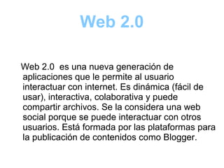 Web 2.0
Web 2.0 es una nueva generación de
aplicaciones que le permite al usuario
interactuar con internet. Es dinámica (fácil de
usar), interactiva, colaborativa y puede
compartir archivos. Se la considera una web
social porque se puede interactuar con otros
usuarios. Está formada por las plataformas para
la publicación de contenidos como Blogger.
 
