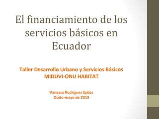 El financiamiento de los
servicios básicos en
Ecuador
Taller Desarrollo Urbano y Servicios Básicos
MIDUVI-ONU HABITAT
Vanessa Rodríguez Egüez
Quito-mayo de 2013
 