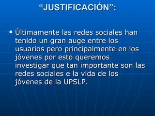 “ JUSTIFICACIÓN”: Últimamente las redes sociales han tenido un gran auge entre los usuarios pero principalmente en los jóvenes por esto queremos investigar que tan importante son las redes sociales e la vida de los jóvenes de la UPSLP. 
