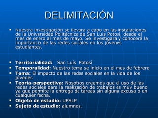 DELIMITACIÓN Nuestra investigación se llevara a cabo en las instalaciones de la Universidad Politécnica de San Luís Potosí, desde el mes de enero al mes de mayo. Se investigara y conocerá la importancia de las redes sociales en los jóvenes estudiantes. Territorialidad:  San Luís  Potosí Temporalidad:  Nuestro tema se inicio en el mes de febrero  Tema:  El impacto de las redes sociales en la vida de los jóvenes Teoría-perspectiva:  Nosotros creemos que el uso de las redes sociales para la realización de trabajos es muy bueno ya que permite la entrega de tareas sin alguna excusa o en cualquier fecha. Objeto de estudio:  UPSLP Sujeto de estudio:  alumnos. 